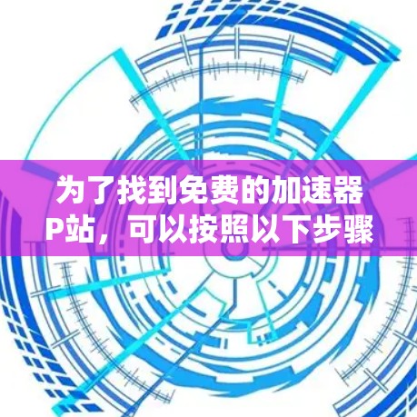 为了找到免费的加速器P站，可以按照以下步骤进行系统性地搜索和筛选