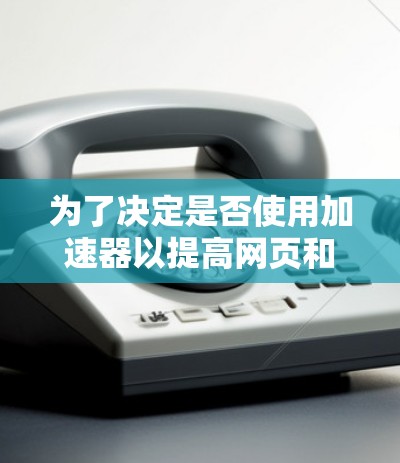 为了决定是否使用加速器以提高网页和应用的加载速度并减少卡顿，可以按照以下步骤进行评估和决策