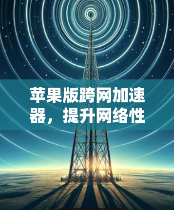 苹果版跨网加速器，提升网络性能的高效选择