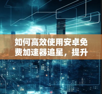 如何高效使用安卓免费加速器追星，提升效率，节省时间
